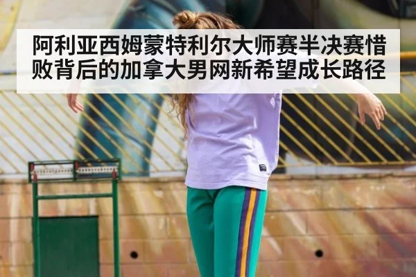 阿利亚西姆蒙特利尔大师赛半决赛惜败背后的加拿大男网新希望成长路径